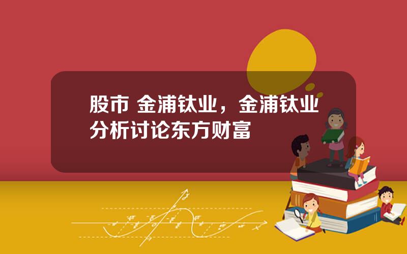 股市 金浦钛业，金浦钛业分析讨论东方财富